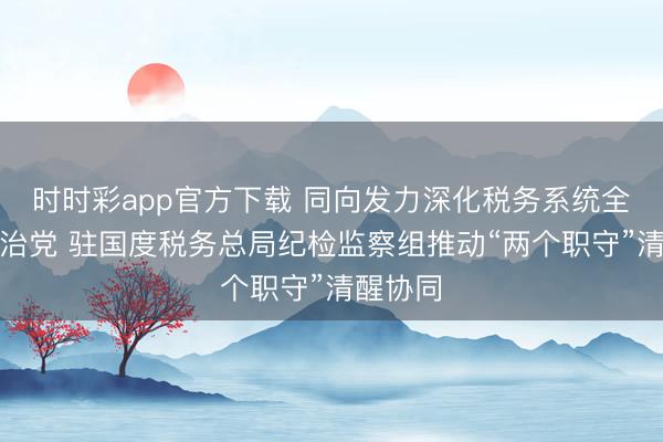 时时彩app官方下载 同向发力深化税务系统全面从严治党 驻国度税务总局纪检监察组推动“两个职守”清醒协同