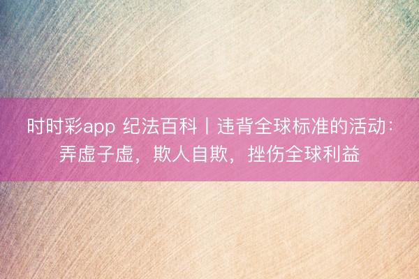 时时彩app 纪法百科丨违背全球标准的活动：弄虚子虚，欺人自欺，挫伤全球利益