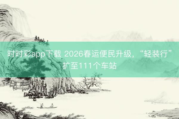 时时彩app下载 2026春运便民升级，“轻装行”扩至111个车站