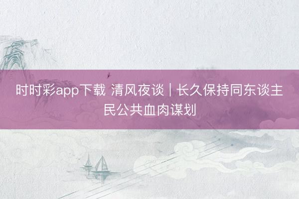 时时彩app下载 清风夜谈 | 长久保持同东谈主民公共血肉谋划