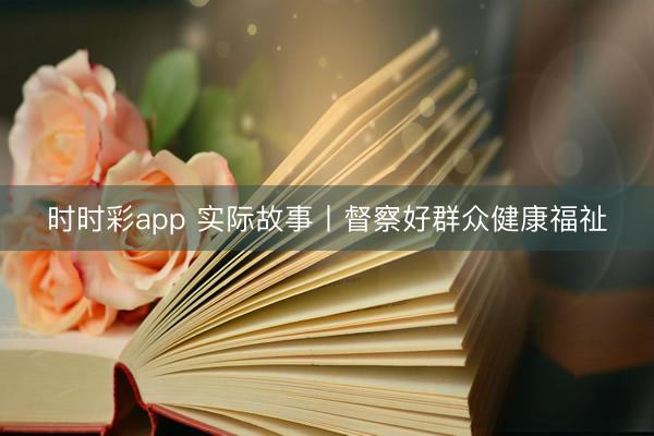 时时彩app 实际故事丨督察好群众健康福祉