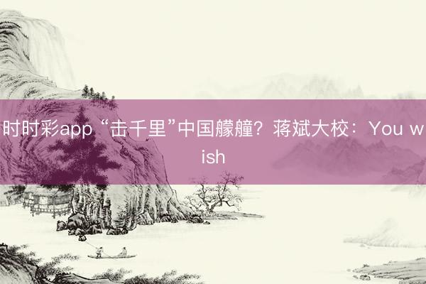 时时彩app “击千里”中国艨艟？蒋斌大校：You wish