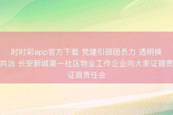 时时彩app官方下载 党建引颈团员力 透明换取促共治 长安新城第一社区物业工作企业向大家证据责任会