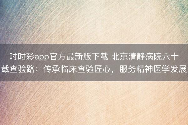 时时彩app官方最新版下载 北京清静病院六十载查验路：传承临床查验匠心，服务精神医学发展