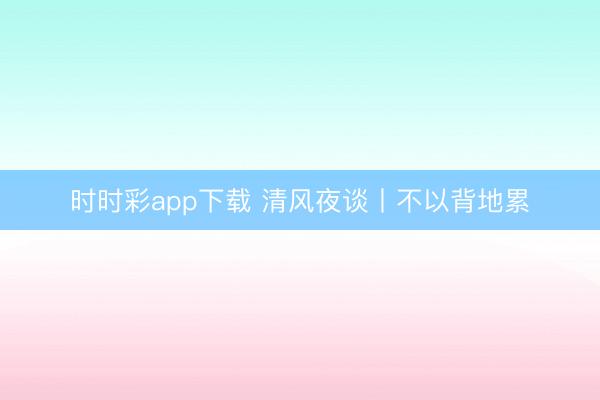 时时彩app下载 清风夜谈丨不以背地累