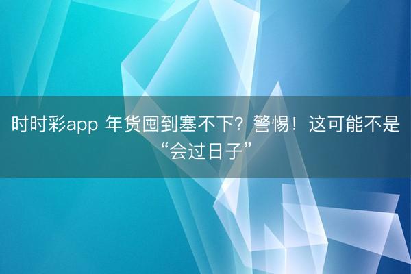 时时彩app 年货囤到塞不下？警惕！这可能不是“会过日子”