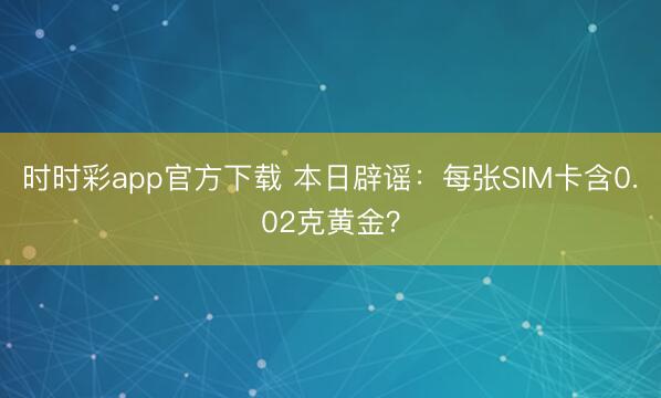 时时彩app官方下载 本日辟谣：每张SIM卡含0.02克黄金？