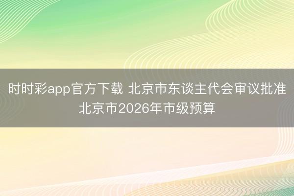 时时彩app官方下载 北京市东谈主代会审议批准北京市2026年市级预算