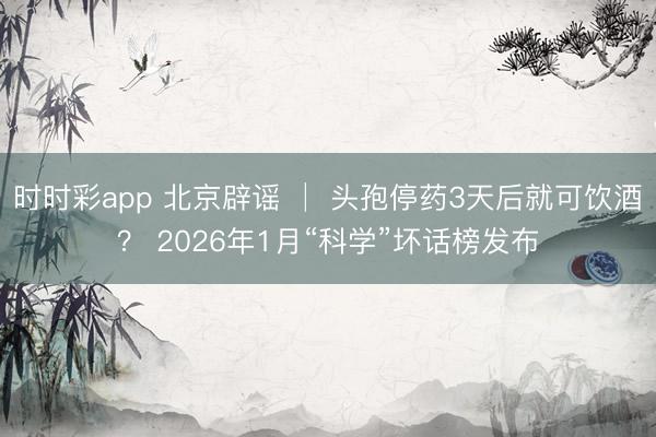 时时彩app 北京辟谣 │ 头孢停药3天后就可饮酒？ 2026年1月“科学”坏话榜发布