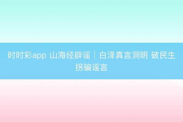 时时彩app 山海经辟谣│白泽真言洞明 破民生拐骗谣言