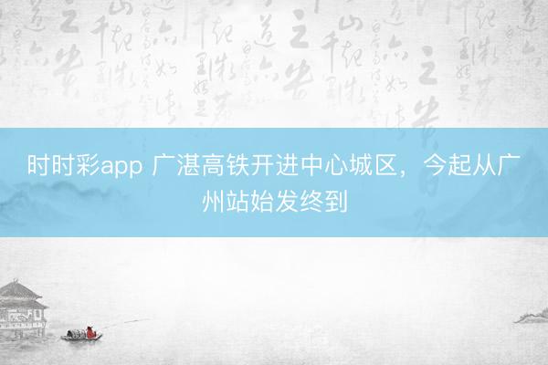时时彩app 广湛高铁开进中心城区，今起从广州站始发终到