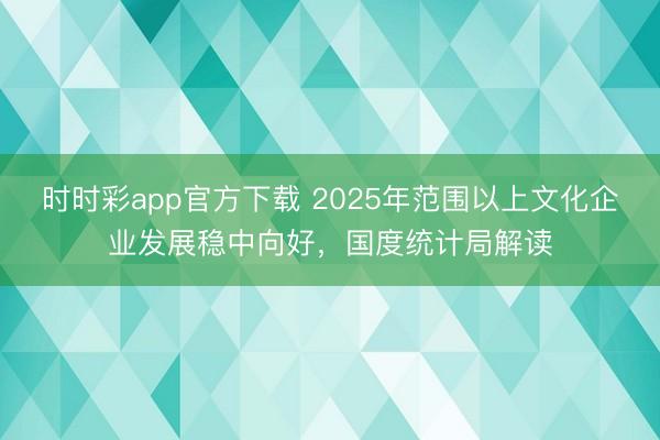 时时彩app官方下载 2025年范围以上文化企业发展稳中向好，国度统计局解读