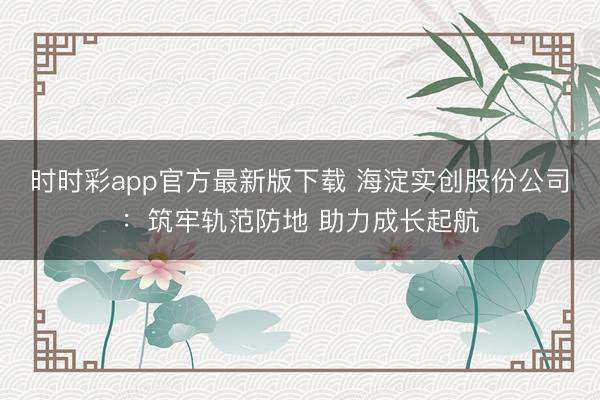 时时彩app官方最新版下载 海淀实创股份公司：筑牢轨范防地 助力成长起航