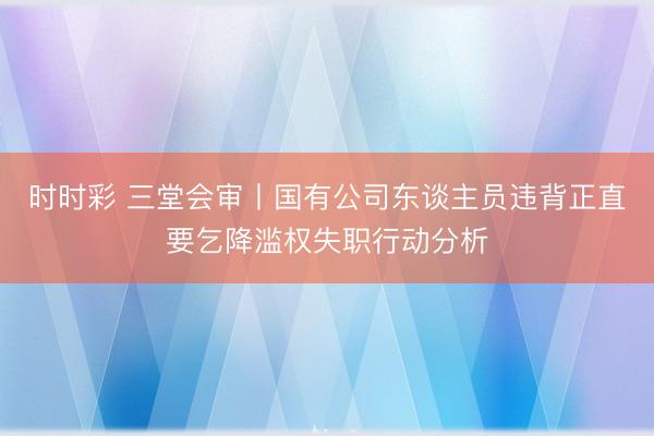 时时彩 三堂会审丨国有公司东谈主员违背正直要乞降滥权失职行动分析