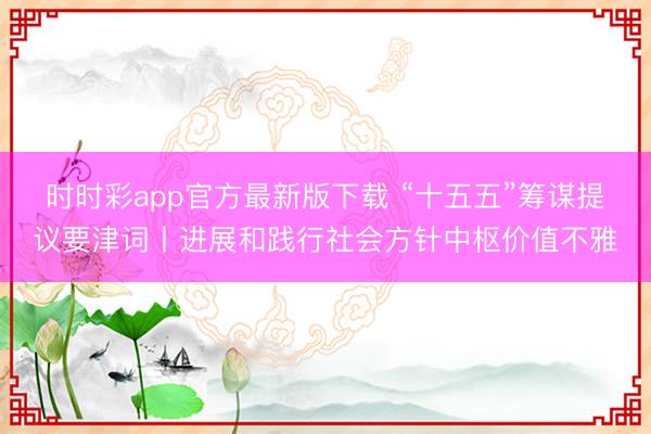 时时彩app官方最新版下载 “十五五”筹谋提议要津词丨进展和践行社会方针中枢价值不雅