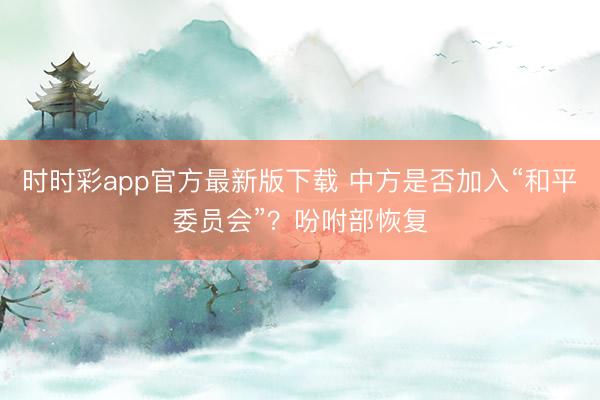 时时彩app官方最新版下载 中方是否加入“和平委员会”？吩咐部恢复