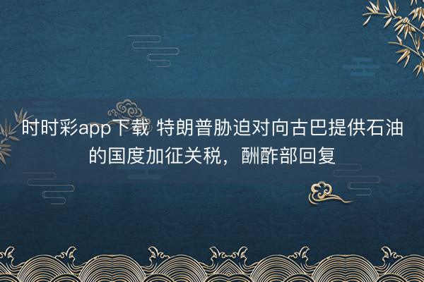 时时彩app下载 特朗普胁迫对向古巴提供石油的国度加征关税，酬酢部回复