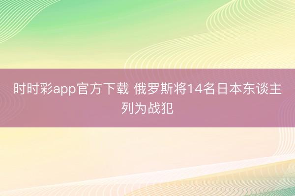 时时彩app官方下载 俄罗斯将14名日本东谈主列为战犯