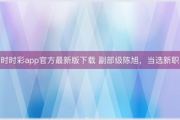 时时彩app官方最新版下载 副部级陈旭，当选新职