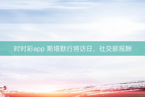 时时彩app 斯塔默行将访日，社交部报酬