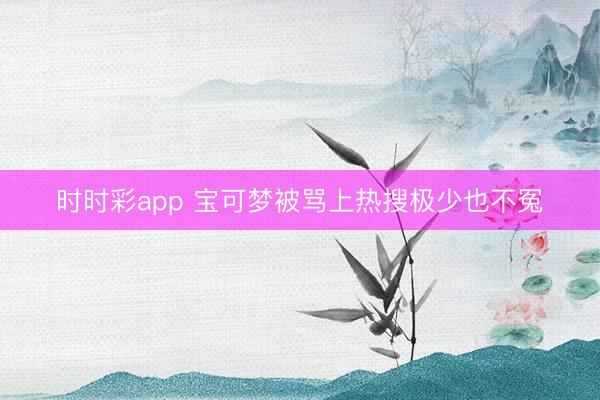 时时彩app 宝可梦被骂上热搜极少也不冤