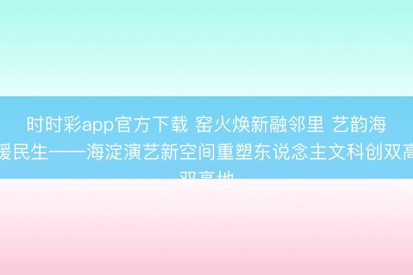 时时彩app官方下载 窑火焕新融邻里 艺韵海淀暖民生——海淀演艺新空间重塑东说念主文科创双高地