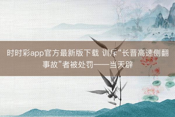 时时彩app官方最新版下载 训斥“长晋高速侧翻事故”者被处罚——当天辟