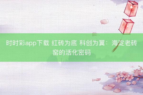 时时彩app下载 红砖为底 科创为翼：海淀老砖窑的活化密码