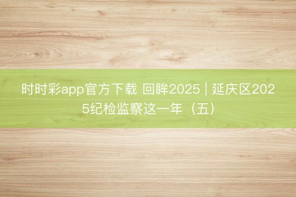 时时彩app官方下载 回眸2025 | 延庆区2025纪检监察这一年（五）