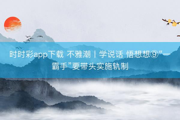 时时彩app下载 不雅潮丨学说话 悟想想⑨“一霸手”要带头实施轨制