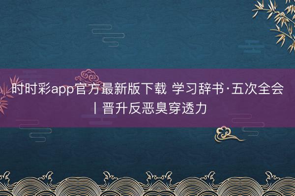 时时彩app官方最新版下载 学习辞书·五次全会丨晋升反恶臭穿透力