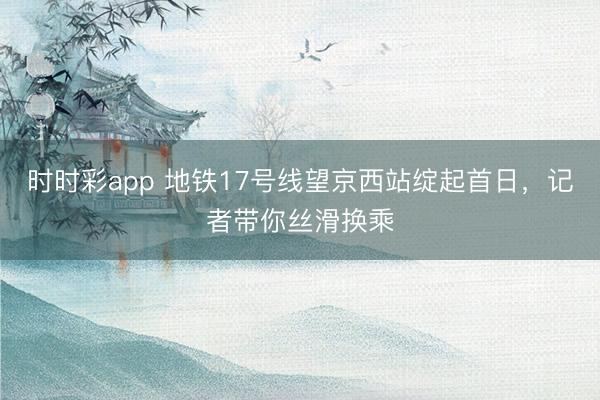 时时彩app 地铁17号线望京西站绽起首日，记者带你丝滑换乘