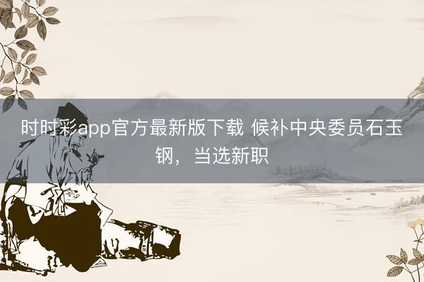 时时彩app官方最新版下载 候补中央委员石玉钢，当选新职