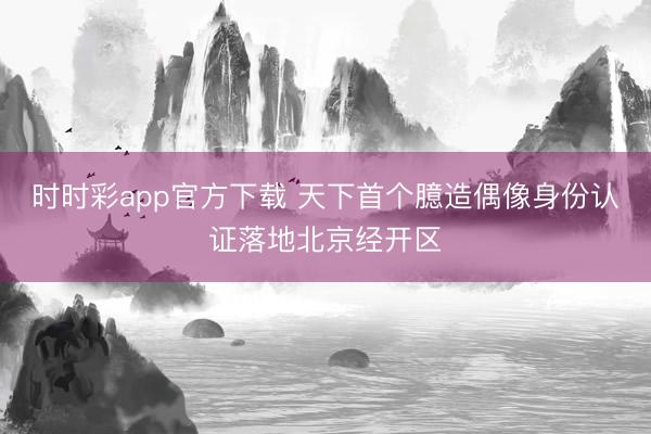 时时彩app官方下载 天下首个臆造偶像身份认证落地北京经开区