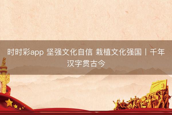 时时彩app 坚强文化自信 栽植文化强国丨千年汉字贯古今