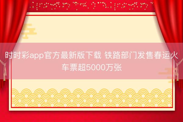 时时彩app官方最新版下载 铁路部门发售春运火车票超5000万张