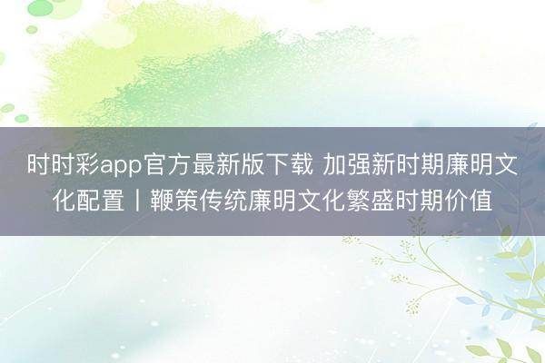 时时彩app官方最新版下载 加强新时期廉明文化配置丨鞭策传统廉明文化繁盛时期价值