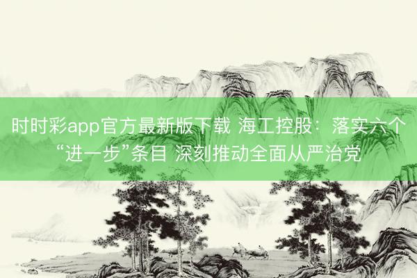 时时彩app官方最新版下载 海工控股：落实六个“进一步”条目 深刻推动全面从严治党