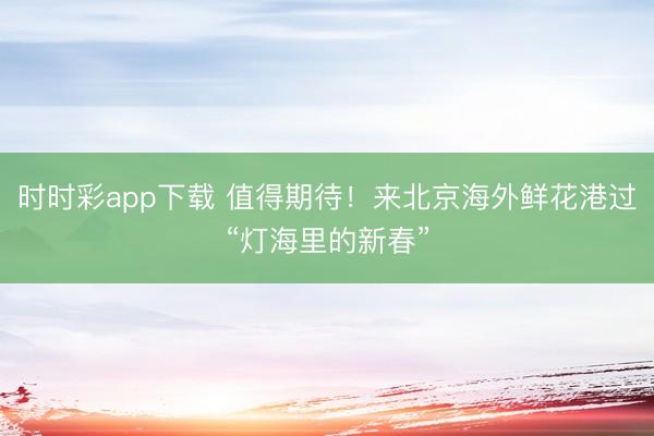 时时彩app下载 值得期待！来北京海外鲜花港过“灯海里的新春”