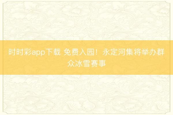 时时彩app下载 免费入园！永定河集将举办群众冰雪赛事