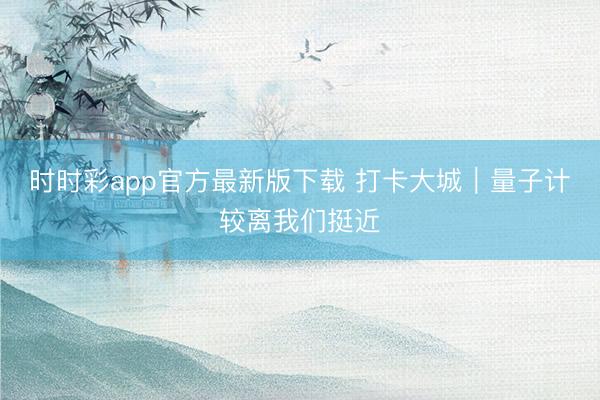 时时彩app官方最新版下载 打卡大城｜量子计较离我们挺近
