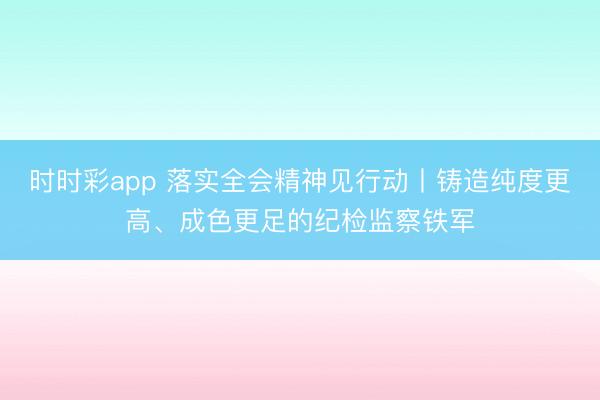 时时彩app 落实全会精神见行动丨铸造纯度更高、成色更足的纪检监察铁军
