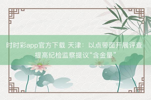 时时彩app官方下载 天津：以点带面开展评查 提高纪检监察提议“含金量”