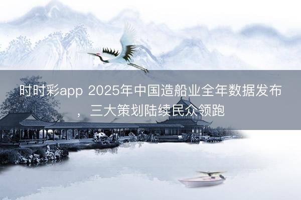 时时彩app 2025年中国造船业全年数据发布，三大策划陆续民众领跑