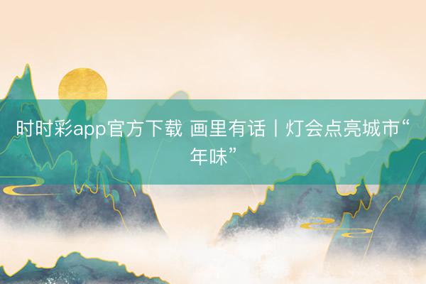 时时彩app官方下载 画里有话丨灯会点亮城市“年味”