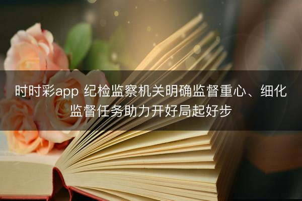 时时彩app 纪检监察机关明确监督重心、细化监督任务助力开好局起好步