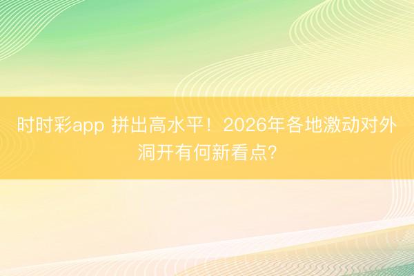 时时彩app 拼出高水平！2026年各地激动对外洞开有何新看点？