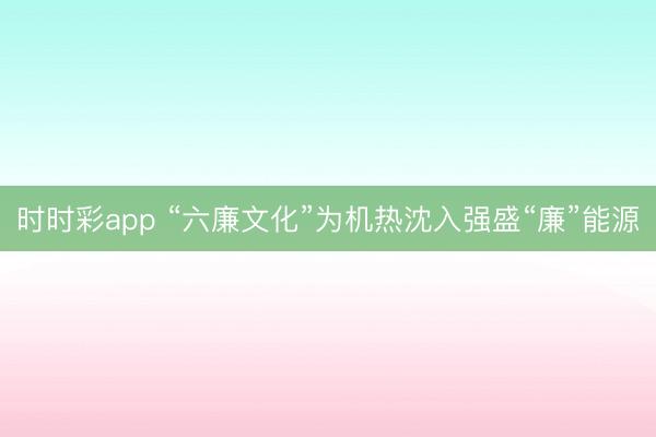 时时彩app “六廉文化”为机热沈入强盛“廉”能源