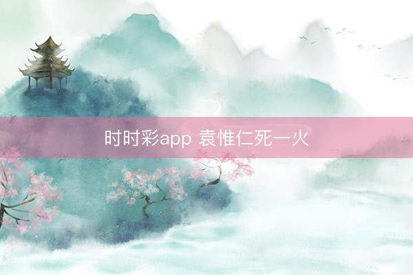 时时彩app 袁惟仁死一火