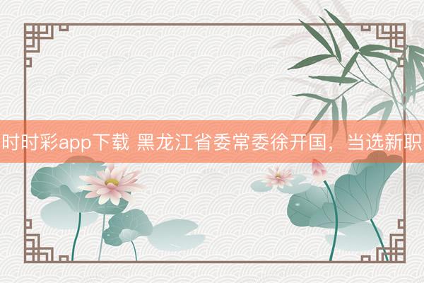 时时彩app下载 黑龙江省委常委徐开国，当选新职